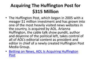 Acquiring The Huffington Post for
$315 Million
• The Huffington Post, which began in 2005 with a
meager $1 million investment and has grown into
one of the most heavily visited news websites in
the country, is acquired by AOL. Arianna
Huffington, the cable talk show pundit, author
and doyenne of the political left, takes control of
all of AOL’s editorial content as president and
editor in chief of a newly created Huffington Post
Media Group.
• Betting on News, AOL Is Acquiring Huffington
Post
 