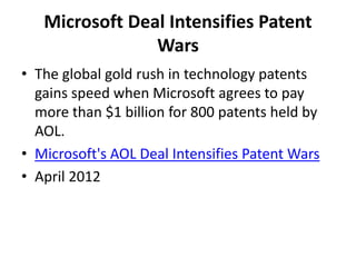 Microsoft Deal Intensifies Patent
Wars
• The global gold rush in technology patents
gains speed when Microsoft agrees to pay
more than $1 billion for 800 patents held by
AOL.
• Microsoft's AOL Deal Intensifies Patent Wars
• April 2012
 