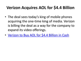 Verizon Acquires AOL for $4.4 Billion
• The deal sees today’s king of mobile phones
acquiring the one-time king of media. Verizon
is billing the deal as a way for the company to
expand its video offerings.
• Verizon to Buy AOL for $4.4 Billion in Cash
 