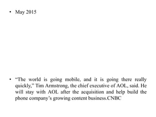 • May 2015
• “The world is going mobile, and it is going there really
quickly,” Tim Armstrong, the chief executive of AOL, said. He
will stay with AOL after the acquisition and help build the
phone company’s growing content business.CNBC
 