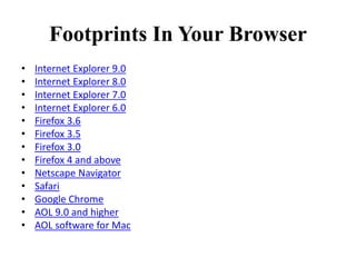 Footprints In Your Browser
• Internet Explorer 9.0
• Internet Explorer 8.0
• Internet Explorer 7.0
• Internet Explorer 6.0
• Firefox 3.6
• Firefox 3.5
• Firefox 3.0
• Firefox 4 and above
• Netscape Navigator
• Safari
• Google Chrome
• AOL 9.0 and higher
• AOL software for Mac
 