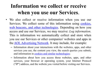 Information we collect or receive
when you use our Services.
• We also collect or receive information when you use our
Services. We collect some of this information using cookies,
web beacons, and other technologies. Depending on how you
access and use our Services, we may receive: Log information.
This is information we automatically collect and store when
you use our Services or other companies' websites and apps in
the AOL Advertising Network. It may include, for example:
– Information about your interactions with the websites, apps, and other
services you use, the content you view, the search queries you submit,
and information in cookies and similar technologies;
– Information about how you access those websites, apps, and other
services, your browser or operating system, your Internet Protocol
("IP") address, and the website you visited before visiting our Services.
 