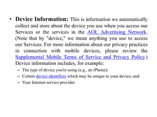 • Device Information: This is information we automatically
collect and store about the device you use when you access our
Services or the services in the AOL Advertising Network.
(Note that by "device," we mean anything you use to access
our Services. For more information about our privacy practices
in connection with mobile devices, please review the
Supplemental Mobile Terms of Service and Privacy Policy.)
Device information includes, for example:
– The type of device you're using (e.g., an iPhone);
– Certain device identifiers which may be unique to your device; and
– Your Internet service provider.
 