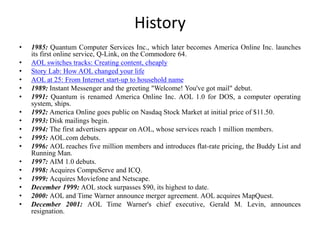 History
• 1985: Quantum Computer Services Inc., which later becomes America Online Inc. launches
its first online service, Q-Link, on the Commodore 64.
• AOL switches tracks: Creating content, cheaply
• Story Lab: How AOL changed your life
• AOL at 25: From Internet start-up to household name
• 1989: Instant Messenger and the greeting "Welcome! You've got mail" debut.
• 1991: Quantum is renamed America Online Inc. AOL 1.0 for DOS, a computer operating
system, ships.
• 1992: America Online goes public on Nasdaq Stock Market at initial price of $11.50.
• 1993: Disk mailings begin.
• 1994: The first advertisers appear on AOL, whose services reach 1 million members.
• 1995: AOL.com debuts.
• 1996: AOL reaches five million members and introduces flat-rate pricing, the Buddy List and
Running Man.
• 1997: AIM 1.0 debuts.
• 1998: Acquires CompuServe and ICQ.
• 1999: Acquires Moviefone and Netscape.
• December 1999: AOL stock surpasses $90, its highest to date.
• 2000: AOL and Time Warner announce merger agreement. AOL acquires MapQuest.
• December 2001: AOL Time Warner's chief executive, Gerald M. Levin, announces
resignation.
 