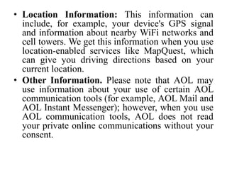 • Location Information: This information can
include, for example, your device's GPS signal
and information about nearby WiFi networks and
cell towers. We get this information when you use
location-enabled services like MapQuest, which
can give you driving directions based on your
current location.
• Other Information. Please note that AOL may
use information about your use of certain AOL
communication tools (for example, AOL Mail and
AOL Instant Messenger); however, when you use
AOL communication tools, AOL does not read
your private online communications without your
consent.
 