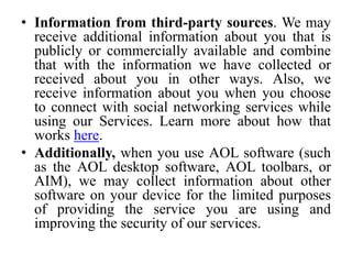 • Information from third-party sources. We may
receive additional information about you that is
publicly or commercially available and combine
that with the information we have collected or
received about you in other ways. Also, we
receive information about you when you choose
to connect with social networking services while
using our Services. Learn more about how that
works here.
• Additionally, when you use AOL software (such
as the AOL desktop software, AOL toolbars, or
AIM), we may collect information about other
software on your device for the limited purposes
of providing the service you are using and
improving the security of our services.
 