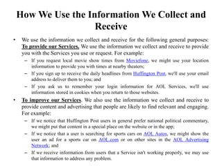 How We Use the Information We Collect and
Receive
• We use the information we collect and receive for the following general purposes:
To provide our Services. We use the information we collect and receive to provide
you with the Services you use or request. For example:
– If you request local movie show times from Moviefone, we might use your location
information to provide you with times at nearby theaters;
– If you sign up to receive the daily headlines from Huffington Post, we'll use your email
address to deliver them to you; and
– If you ask us to remember your login information for AOL Services, we'll use
information stored in cookies when you return to those websites.
• To improve our Services. We also use the information we collect and receive to
provide content and advertising that people are likely to find relevant and engaging.
For example:
– If we notice that Huffington Post users in general prefer national political commentary,
we might put that content in a special place on the website or in the app;
– If we notice that a user is searching for sports cars on AOL Autos, we might show the
user an ad for a sports car on AOL.com or on other sites in the AOL Advertising
Network; and
– If we receive information from users that a Service isn't working properly, we may use
that information to address any problem.
 