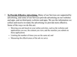 • To Provide Effective Advertising. Many of our Services are supported by
advertising, and some of our Services provide advertising on our websites
and apps, and on third-party websites and apps. We use the information we
collect and receive to make the advertising we provide more effective.
Some of the ways we do this are:
– Showing you ads based on your online activities, such as the websites and
applications you use, the content you view, and the searches you submit on
those applications
– Limiting the number of times you see the same ad; and
– Measuring the effectiveness of the ads we serve.
 