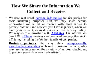 How We Share the Information We
Collect and Receive
• We don't rent or sell personal information to third parties for
their marketing purposes. But we may share certain
information we collect or receive with third parties to
provide products and services you have requested, when we
have your consent, or as described in this Privacy Policy.
We may share information with: Affiliates. The information
one AOL affiliate receives can be shared among other AOL
affiliates, including the Verizon family of companies.
• Business partners. We may share non-personally
identifiable information with select business partners, who
may use the information for a variety of purposes, including
to provide you with relevant advertising.
 