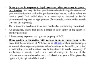 • Other parties in response to legal process or when necessary to protect
our Services. We may disclose your information-including the contents of
your communications with other parties-to other parties, such as when we
have a good faith belief that: It is necessary to respond to lawful
governmental requests or legal process (for example, a court order, search
warrant, or subpoena);
• The information is relevant to a crime that has been or is being committed;
• An emergency exists that poses a threat to your safety or the safety of
another person; or
• It is necessary to protect the rights or property of AOL.
• Other parties in connection with certain business transactions. In the
event that the ownership of AOL Inc. or an affiliate or their assets changes
as a result of a merger, acquisition, sale of assets, or in the unlikely event of
a bankruptcy, your information may be transferred to another company. If
we believe a transfer results in a material change in the use of the
information we've collected or received about you, you will be given the
opportunity to opt out of the transfer.
 