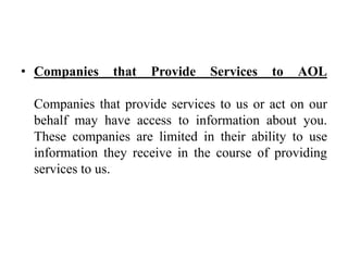 • Companies that Provide Services to AOL
Companies that provide services to us or act on our
behalf may have access to information about you.
These companies are limited in their ability to use
information they receive in the course of providing
services to us.
 