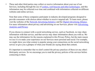 • These and other third parties may collect or receive information about your use of our
Services, including through the use of cookies, web beacons and other technologies, and this
information may be collected over time and combined with information collected on different
websites and online services.
Note that some of these companies participate in industry-developed programs designed to
provide consumers with choices about whether to receive targeted ads. To learn more, please
visit the websites of the Network Advertising Initiative and the Digital Advertising Alliance.
For more information about privacy and advertising on our Services, please visit Advertising,
Analytics and Privacy.
If you choose to connect with a social networking service, such as Facebook, we may share
information with that service, and that service may share information about you with us. We
may use the information for the reasons explained in this Privacy Policy, but the main reason
we use it is to make your experience on our Services more personal and social. For example,
we might show you what content is popular among your connections on the social networking
service or give you a glimpse of what your friends are saying about that content.
It's important to remember that we don't control the privacy practices of these (or any other)
third-party services. So we encourage you to read the privacy policies of the services before
connecting to them.
 