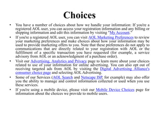 Choices
• You have a number of choices about how we handle your information: If you're a
registered AOL user, you can access your registration information and any billing or
shipping information and edit this information by visiting "My Account."
• If you're a registered AOL user, you can visit AOL Marketing Preferences to review
your marketing preferences and make choices about how your information may be
used to provide marketing offers to you. Note that these preferences do not apply to
communications that are directly related to your registration with AOL or the
fulfillment of a specific transaction you have requested (for example, a service
advisory from AOL or an acknowledgment of a purchase order).
• Visit our Advertising, Analytics and Privacy page to learn more about your choices
related to use of your information for online advertising. You can also opt out of
receiving targeted ads from AOL by visiting the Digital Advertising Alliance's
consumer choice page and selecting AOL Advertising.
• Some of our Services (AOL Search and Netscape ISP, for example) may also offer
you the ability to manage and control information collected or used when you use
these services.
• If you're using a mobile device, please visit our Mobile Device Choices page for
information about the choices we provide to mobile users.
 