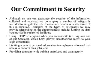 Our Commitment to Security
• Although no one can guarantee the security of the information
collected and received, we do employ a number of safeguards
intended to mitigate the risk of unauthorized access or disclosure of
this information. Examples of the types of safeguards we may
provide (depending on the circumstances) include: Storing the data
you provide in controlled facilities;
• Using HTTPS encryption when you authenticate (i.e., log into one
of our Services), which helps prevent unauthorized access to your
login credentials;
• Limiting access to personal information to employees who need that
access to perform their jobs; and
• Providing company-wide training on privacy and data security.
 