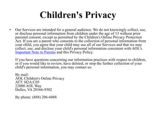 Children's Privacy
• Our Services are intended for a general audience. We do not knowingly collect, use,
or disclose personal information from children under the age of 13 without prior
parental consent, except as permitted by the Children's Online Privacy Protection
Act. If you are a parent who consents to the collection of personal information from
your child, you agree that your child may use all of our Services and that we may
collect, use, and disclose your child's personal information consistent with AOL's
Important Note to Parents and this Privacy Policy.
If you have questions concerning our information practices with respect to children,
or if you would like to review, have deleted, or stop the further collection of your
child's personal information, you may contact us:
By mail:
AOL Children's Online Privacy
ATT: H2A:C05
22000 AOL Way
Dulles, VA 20166-9302
By phone: (888) 206-6088
 
