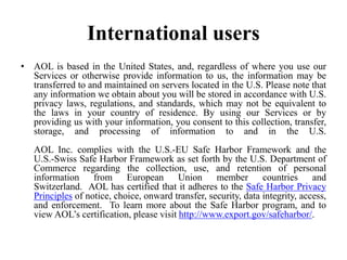 International users
• AOL is based in the United States, and, regardless of where you use our
Services or otherwise provide information to us, the information may be
transferred to and maintained on servers located in the U.S. Please note that
any information we obtain about you will be stored in accordance with U.S.
privacy laws, regulations, and standards, which may not be equivalent to
the laws in your country of residence. By using our Services or by
providing us with your information, you consent to this collection, transfer,
storage, and processing of information to and in the U.S.
AOL Inc. complies with the U.S.-EU Safe Harbor Framework and the
U.S.-Swiss Safe Harbor Framework as set forth by the U.S. Department of
Commerce regarding the collection, use, and retention of personal
information from European Union member countries and
Switzerland. AOL has certified that it adheres to the Safe Harbor Privacy
Principles of notice, choice, onward transfer, security, data integrity, access,
and enforcement. To learn more about the Safe Harbor program, and to
view AOL’s certification, please visit http://www.export.gov/safeharbor/.
 