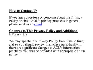 How to Contact Us
If you have questions or concerns about this Privacy
Policy or about AOL's privacy practices in general,
please send us an email.
Changes to This Privacy Policy and Additional
Information
We may update this Privacy Policy from time to time,
and so you should review this Policy periodically. If
there are significant changes to AOL's information
practices, you will be provided with appropriate online
notice.
 