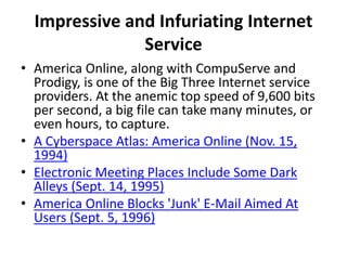 Impressive and Infuriating Internet
Service
• America Online, along with CompuServe and
Prodigy, is one of the Big Three Internet service
providers. At the anemic top speed of 9,600 bits
per second, a big file can take many minutes, or
even hours, to capture.
• A Cyberspace Atlas: America Online (Nov. 15,
1994)
• Electronic Meeting Places Include Some Dark
Alleys (Sept. 14, 1995)
• America Online Blocks 'Junk' E-Mail Aimed At
Users (Sept. 5, 1996)
 
