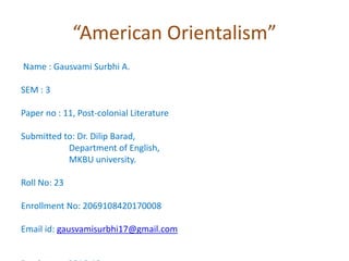 “American Orientalism”
Name : Gausvami Surbhi A.
SEM : 3
Paper no : 11, Post-colonial Literature
Submitted to: Dr. Dilip Barad,
Department of English,
MKBU university.
Roll No: 23
Enrollment No: 2069108420170008
Email id: gausvamisurbhi17@gmail.com
 