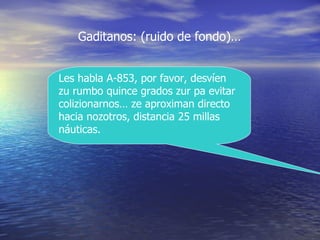 Les habla A-853, por favor, desv í en zu rumbo quince grados zur pa evitar colizionarnos… ze aproximan directo hacia nozotros, distancia 25 millas n á uticas. Gaditanos: (ruido de fondo)… 