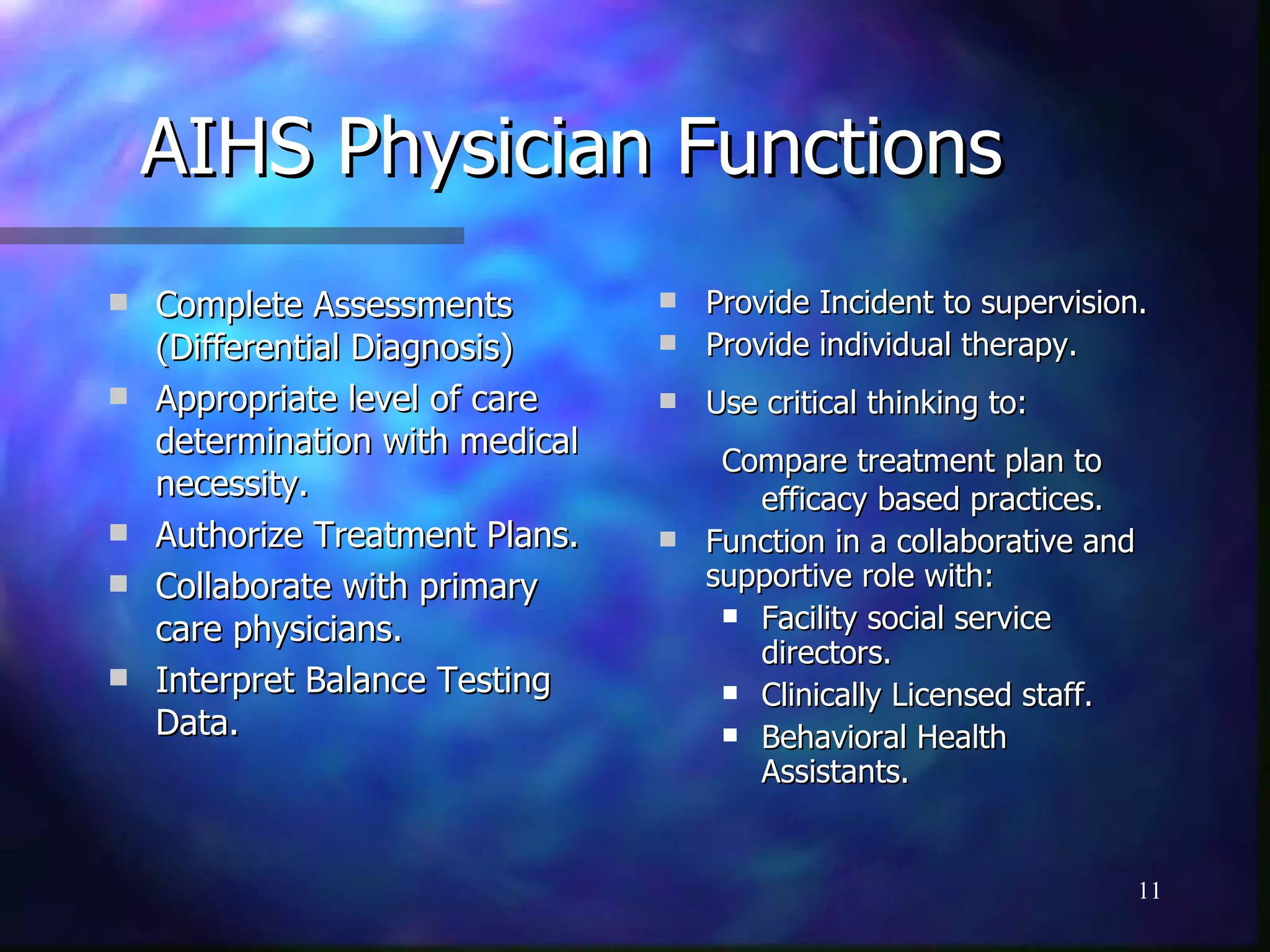 AIHS Physician Functions Complete Assessments (Differential Diagnosis) Appropriate level of care determination with medical necessity. Authorize Treatment Plans. Collaborate with primary care physicians. Interpret Balance Testing Data. Provide Incident to supervision. Provide individual therapy. Use critical thinking to: Compare treatment plan to efficacy based practices. Function in a collaborative and supportive role with: Facility social service directors. Clinically Licensed staff. Behavioral Health Assistants. 