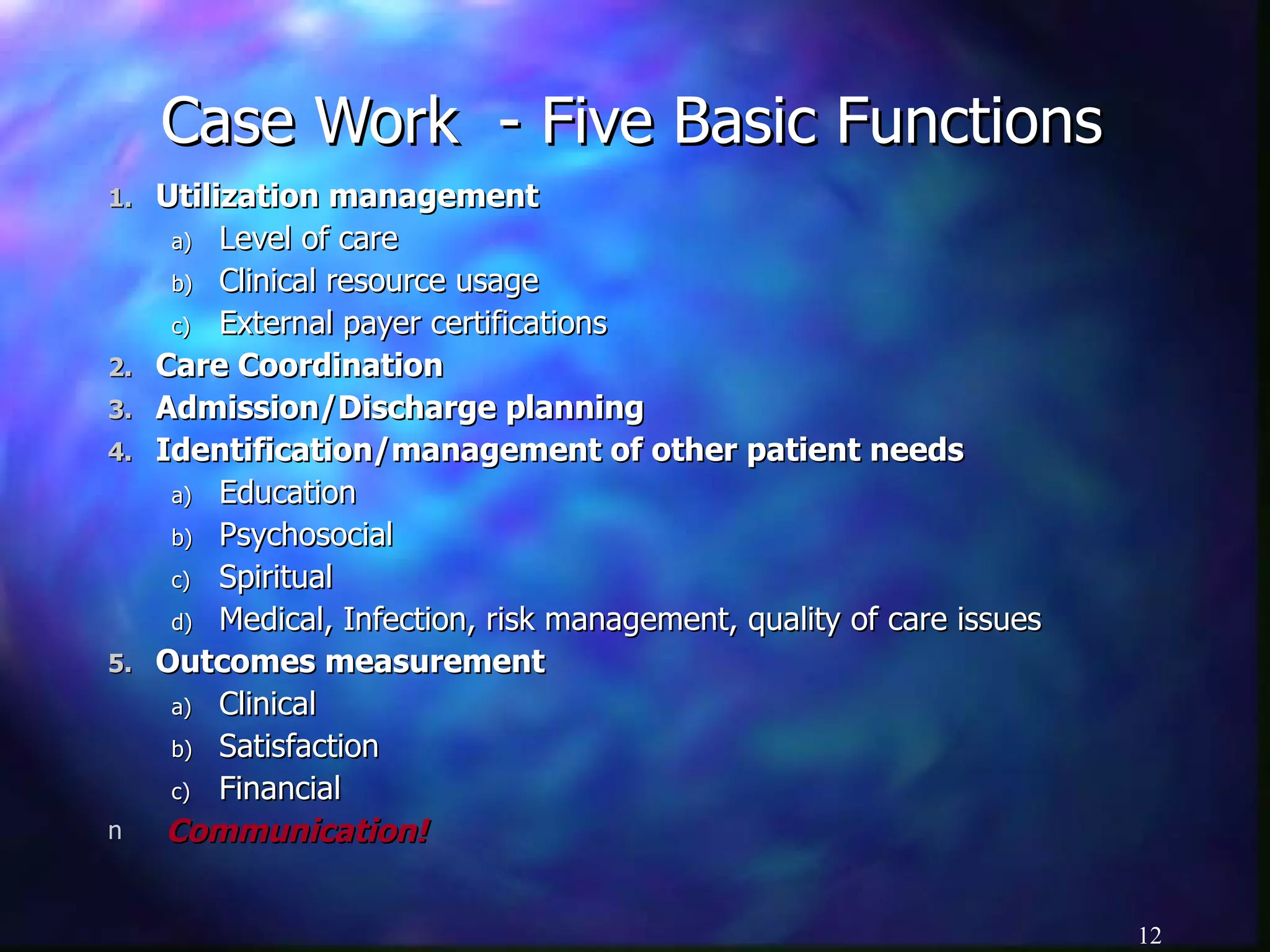 Case Work  - Five Basic Functions Utilization management Level of care Clinical resource usage External payer certifications Care Coordination Admission/Discharge planning Identification/management of other patient needs Education Psychosocial Spiritual Medical, Infection, risk management, quality of care issues Outcomes measurement Clinical Satisfaction Financial Communication! 
