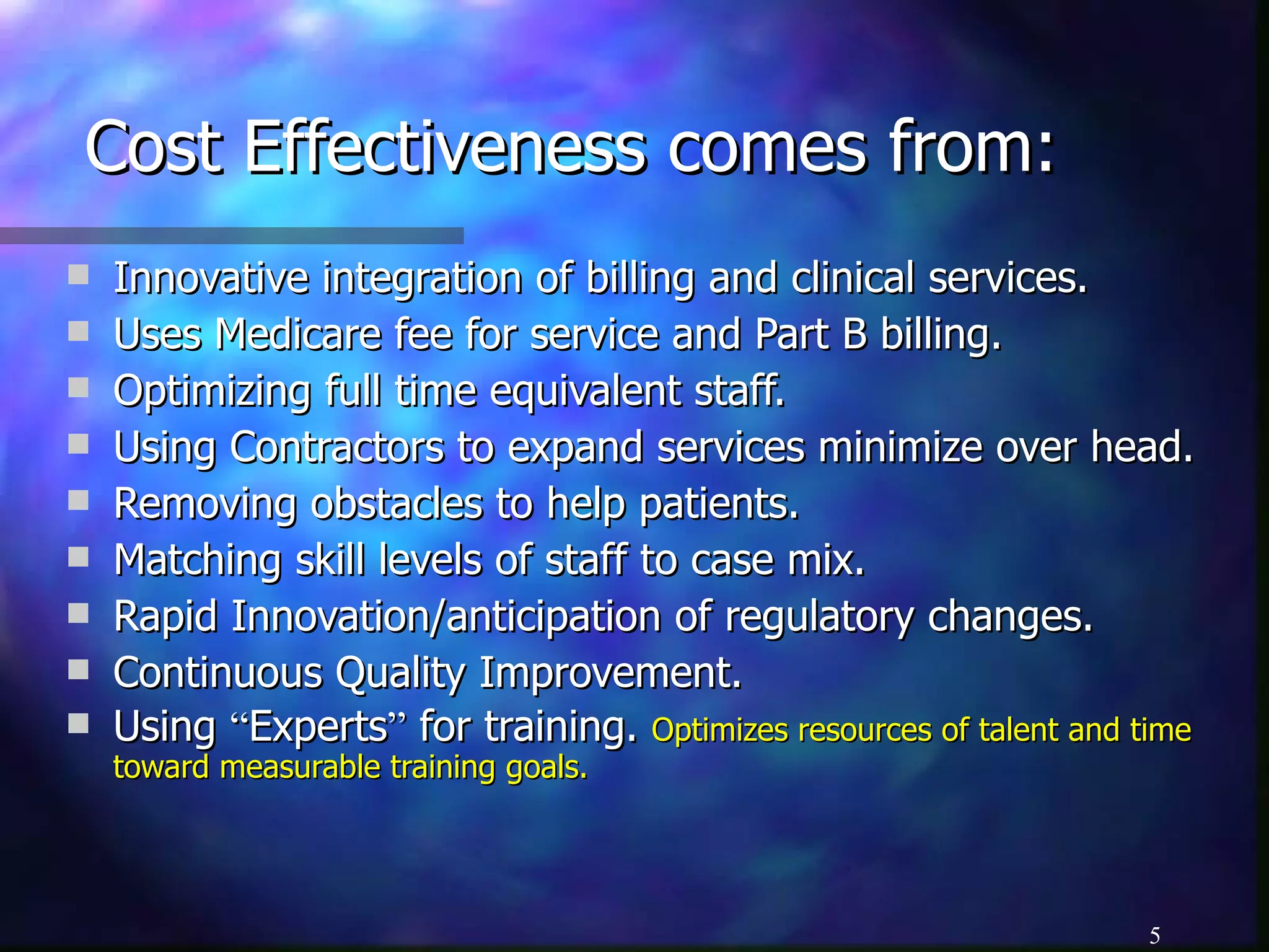 Cost Effectiveness comes from: Innovative integration of billing and clinical services.  Uses Medicare fee for service and Part B billing. Optimizing full time equivalent staff. Using Contractors to expand services minimize over head. Removing obstacles to help patients. Matching skill levels of staff to case mix. Rapid Innovation/anticipation of regulatory changes. Continuous Quality Improvement. Using  “ Experts ”  for training.  Optimizes resources of talent and time toward measurable training goals. 