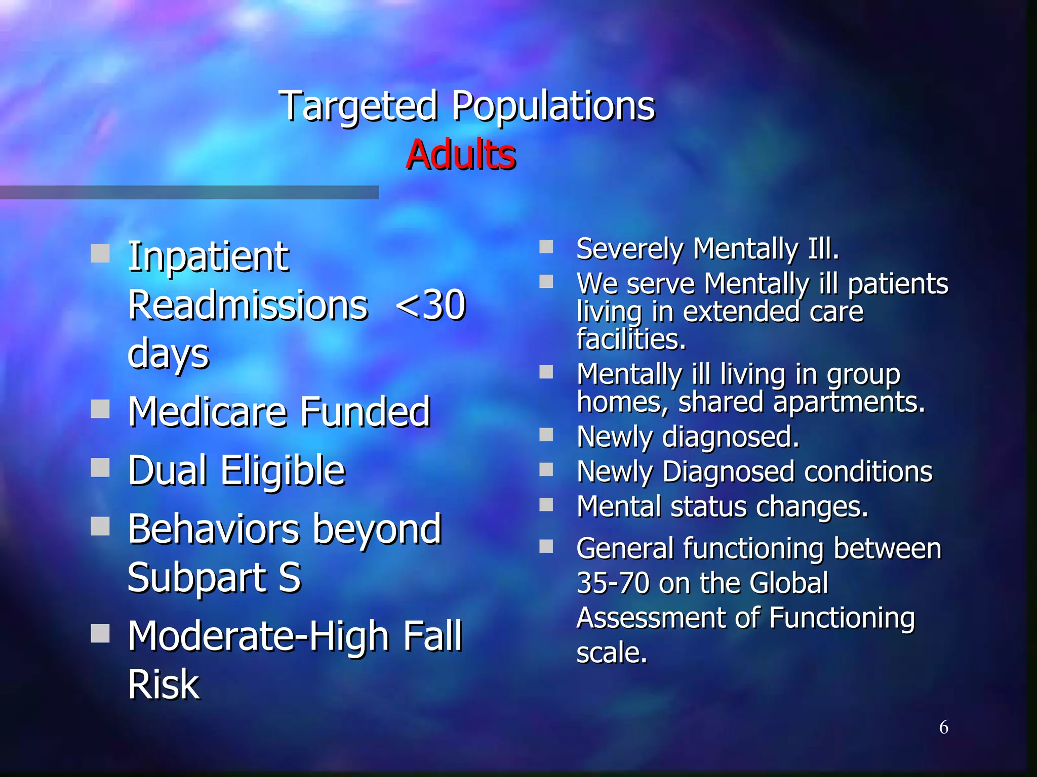 Targeted Populations Adults   Inpatient Readmissions  <30 days Medicare Funded Dual Eligible Behaviors beyond Subpart S Moderate-High Fall Risk Severely Mentally Ill. We serve Mentally ill patients living in extended care facilities. Mentally ill living in group homes, shared apartments. Newly diagnosed. Newly Diagnosed conditions Mental status changes. General functioning between 35-70 on the Global Assessment of Functioning scale. 