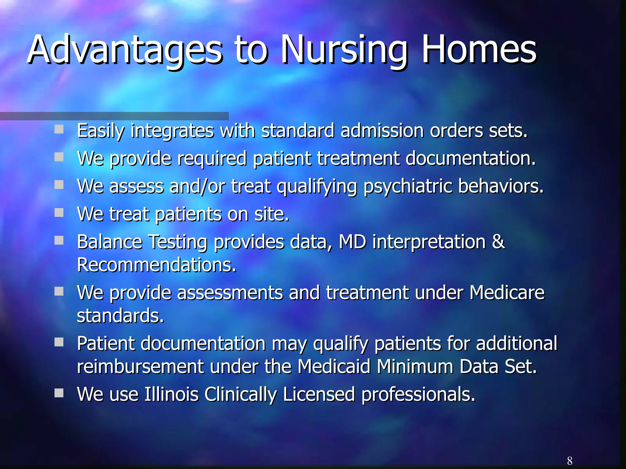 Advantages to Nursing Homes Easily integrates with standard admission orders sets. We provide required patient treatment documentation. We assess and/or treat qualifying psychiatric behaviors. We treat patients on site. Balance Testing provides data, MD interpretation & Recommendations. We provide assessments and treatment under Medicare standards. Patient documentation may qualify patients for additional reimbursement under the Medicaid Minimum Data Set. We use Illinois Clinically Licensed professionals. 