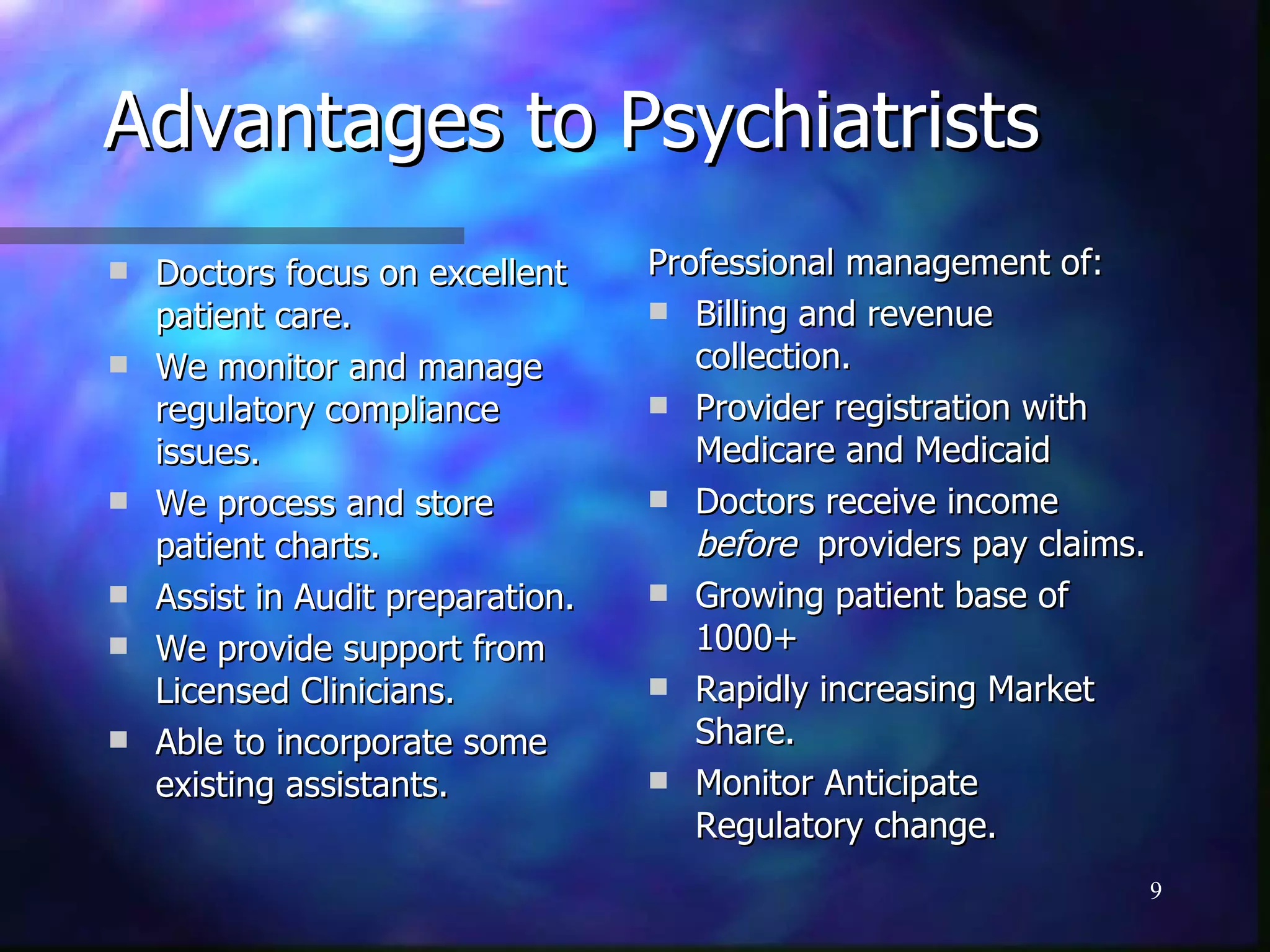 Advantages to Psychiatrists Doctors focus on excellent patient care. We monitor and manage regulatory compliance issues. We process and store patient charts. Assist in Audit preparation. We provide support from Licensed Clinicians. Able to incorporate some existing assistants. Professional management of:  Billing and revenue collection. Provider registration with Medicare and Medicaid Doctors receive income  before   providers pay claims. Growing patient base of 1000+ Rapidly increasing Market Share. Monitor Anticipate Regulatory change. 