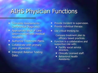 AIHS Physician Functions Complete Assessments (Differential Diagnosis) Appropriate level of care determination with medical necessity. Authorize Treatment Plans. Collaborate with primary care physicians. Interpret Balance Testing Data. Provide Incident to supervision. Provide individual therapy. Use critical thinking to: Compare treatment plan to efficacy based practices. Function in a collaborative and supportive role with: Facility social service directors. Clinically Licensed staff. Behavioral Health Assistants. 