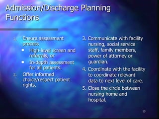 Admission/Discharge Planning Functions Ensure assessment process High-level screen and referrals, or In-depth assessment for all patients. Offer informed choice/respect patient rights. 3. Communicate with facility nursing, social service staff, family members, power of attorney or guardian. 4. Coordinate with the facility to coordinate relevant data to next level of care. 5. Close the circle between nursing home and hospital. 