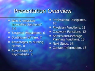 Presentation Overview Who is American Innovative Solutions? 3-5 Targeted Populations. 6 Continuum of Care. 7 Advantages to Nursing Homes. 8 Advantages for Psychiatrists. 9 Professional Disciplines. 10 Physician Functions. 11 Casework Functions. 12 Admission/Discharge Planning Functions. 13 Next Steps. 14 Contact Information. 15 