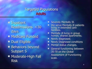 Targeted Populations Adults   Inpatient Readmissions  <30 days Medicare Funded Dual Eligible Behaviors beyond Subpart S Moderate-High Fall Risk Severely Mentally Ill. We serve Mentally ill patients living in extended care facilities. Mentally ill living in group homes, shared apartments. Newly diagnosed. Newly Diagnosed conditions Mental status changes. General functioning between 35-70 on the Global Assessment of Functioning scale. 