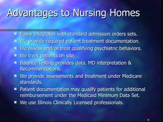 Advantages to Nursing Homes Easily integrates with standard admission orders sets. We provide required patient treatment documentation. We assess and/or treat qualifying psychiatric behaviors. We treat patients on site. Balance Testing provides data, MD interpretation & Recommendations. We provide assessments and treatment under Medicare standards. Patient documentation may qualify patients for additional reimbursement under the Medicaid Minimum Data Set. We use Illinois Clinically Licensed professionals. 