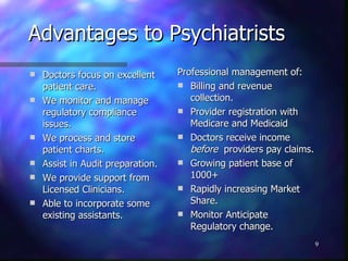 Advantages to Psychiatrists Doctors focus on excellent patient care. We monitor and manage regulatory compliance issues. We process and store patient charts. Assist in Audit preparation. We provide support from Licensed Clinicians. Able to incorporate some existing assistants. Professional management of:  Billing and revenue collection. Provider registration with Medicare and Medicaid Doctors receive income  before   providers pay claims. Growing patient base of 1000+ Rapidly increasing Market Share. Monitor Anticipate Regulatory change. 
