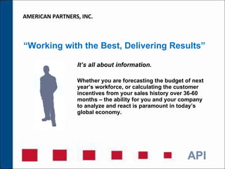 “ Working with the Best, Delivering Results” It’s all about information.  Whether you are forecasting the budget of next year’s workforce, or calculating the customer incentives from your sales history over 36-60 months – the ability for you and your company to analyze and react is paramount in today’s global economy. AMERICAN PARTNERS, INC. 