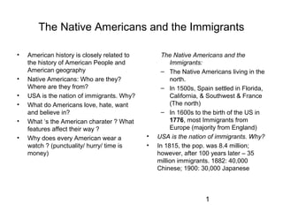 1
The Native Americans and the Immigrants
• American history is closely related to
the history of American People and
American geography
• Native Americans: Who are they?
Where are they from?
• USA is the nation of immigrants. Why?
• What do Americans love, hate, want
and believe in?
• What ‘s the American charater ? What
features affect their way ?
• Why does every American wear a
watch ? (punctuality/ hurry/ time is
money)
The Native Americans and the
Immigrants:
– The Native Americans living in the
north.
– In 1500s, Spain settled in Florida,
California, & Southwest & France
(The north)
– In 1600s to the birth of the US in
1776, most Immigrants from
Europe (majority from England)
• USA is the nation of immigrants. Why?
• In 1815, the pop. was 8.4 million;
however, after 100 years later – 35
million immigrants. 1882: 40,000
Chinese; 1900: 30,000 Japanese
 
