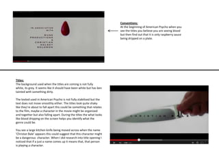 Conventions:
At the beginning of American Psycho when you
see the titles you believe you are seeing blood
but then find out that it is only raspberry sauce
being dripped on a plate.
Titles:
The background used when the titles are coming is not fully
white, its grey. It seems like it should have been white but has ben
tainted with something dirty.
The texted used in American Psycho is not fully stabilised but the
text does not move smoothly either. The titles look quite shaky
like they’re about to fall apart this could be something that relates
to the film, maybe a character in the movie might be organized
and together but also falling apart. During the titles the what looks
like blood dripping on the screen helps you identify what the
genre could be.
You see a large kitchen knife being moved across when the name
‘Christan Bale’ appears this could suggest that this character might
be a dangerous character. When I did research into title opening I
noticed that if a just a name comes up it means that, that person
is playing a character.
 