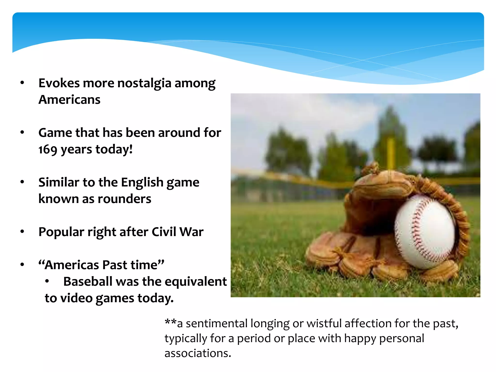 • Evokes more nostalgia among 
Americans 
• Game that has been around for 
169 years today! 
• Similar to the English game 
known as rounders 
• Popular right after Civil War 
• “Americas Past time” 
• Baseball was the equivalent 
to video games today. 
**a sentimental longing or wistful affection for the past, 
typically for a period or place with happy personal 
associations. 
 