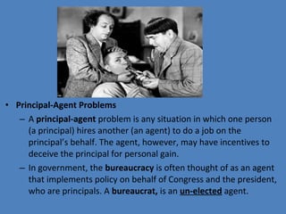 • Principal-Agent Problems
– A principal-agent problem is any situation in which one person 
(a principal) hires another (an agent) to do a job on the 
principal’s behalf. The agent, however, may have incentives to 
deceive the principal for personal gain.
– In government, the bureaucracy is often thought of as an agent 
that implements policy on behalf of Congress and the president, 
who are principals. A bureaucrat, is an un-elected agent.
 