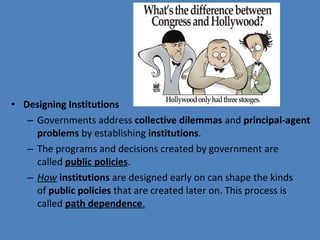 • Designing Institutions
– Governments address collective dilemmas and principal-agent
problems by establishing institutions.
– The programs and decisions created by government are 
called public policies.
– How institutions are designed early on can shape the kinds 
of public policies that are created later on. This process is 
called path dependence.
 