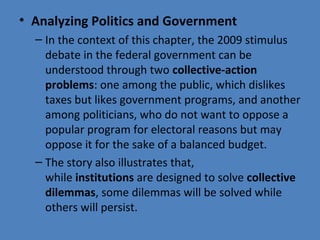 • Analyzing Politics and Government
– In the context of this chapter, the 2009 stimulus 
debate in the federal government can be 
understood through two collective-action
problems: one among the public, which dislikes 
taxes but likes government programs, and another 
among politicians, who do not want to oppose a 
popular program for electoral reasons but may 
oppose it for the sake of a balanced budget.
– The story also illustrates that, 
while institutions are designed to solve collective
dilemmas, some dilemmas will be solved while 
others will persist.
 