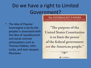 Do we have a right to Limited
Government?
• The idea of Popular
Sovereignty (rule by the
people) is associated with
the idea of republicanism
and social contract
philosophers such as
Thomas Hobbes, John
Locke, and Jean-Jacques
Rousseau.
 