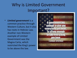 Why is Limited Government
Important?
• Limited government is a
common practice through
Western Culture, but it also
has roots in Hebraic Law.
Another non-Western
example of Limited
Government was the
Magna Carta, which
restricted the King's power
to be above the law.
 