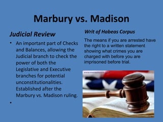 Marbury vs. Madison
Judicial Review
• An important part of Checks
and Balances, allowing the
Judicial branch to check the
power of both the
Legislative and Executive
branches for potential
unconstitutionalities.
Established after the
Marbury vs. Madison ruling.
•
Writ of Habeas Corpus
The means if you are arrested have
the right to a written statement
showing what crimes you are
charged with before you are
imprisoned before trial.
 