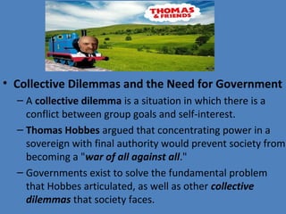 • Collective Dilemmas and the Need for Government
– A collective dilemma is a situation in which there is a 
conflict between group goals and self-interest.
– Thomas Hobbes argued that concentrating power in a 
sovereign with final authority would prevent society from 
becoming a "war of all against all."
– Governments exist to solve the fundamental problem 
that Hobbes articulated, as well as other collective
dilemmas that society faces.
 