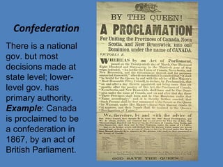 Confederation
There is a national
gov. but most
decisions made at
state level; lower-
level gov. has
primary authority.
Example: Canada
is proclaimed to be
a confederation in
1867, by an act of
British Parliament.
 