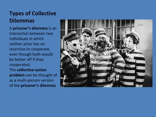 Types of Collective
Dilemmas
A prisoner’s dilemma is an 
interaction between two 
individuals in which 
neither actor has an 
incentive to cooperate, 
even though both would 
be better off if they 
cooperated. 
The collective-action
problem can be thought of 
as a multi-person version 
of the prisoner’s dilemma
 
