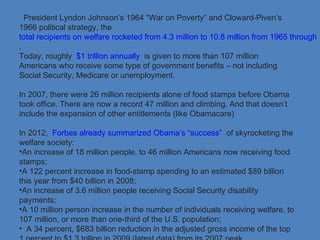 President Lyndon Johnson’s 1964 “War on Poverty” and Cloward-Piven’s
1966 political strategy, the
total recipients on welfare rocketed from 4.3 million to 10.8 million from 1965 through 1
.
Today, roughly $1 trillion annually is given to more than 107 million
Americans who receive some type of government benefits – not including
Social Security, Medicare or unemployment.
In 2007, there were 26 million recipients alone of food stamps before Obama
took office. There are now a record 47 million and climbing. And that doesn’t
include the expansion of other entitlements (like Obamacare)
In 2012, Forbes already summarized Obama’s “success” of skyrocketing the
welfare society:
•An increase of 18 million people, to 46 million Americans now receiving food
stamps;
•A 122 percent increase in food-stamp spending to an estimated $89 billion
this year from $40 billion in 2008;
•An increase of 3.6 million people receiving Social Security disability
payments;
•A 10 million person increase in the number of individuals receiving welfare, to
107 million, or more than one-third of the U.S. population;
• A 34 percent, $683 billion reduction in the adjusted gross income of the top
 